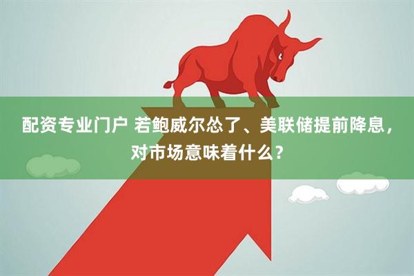 配资专业门户 若鲍威尔怂了、美联储提前降息，对市场意味着什么？