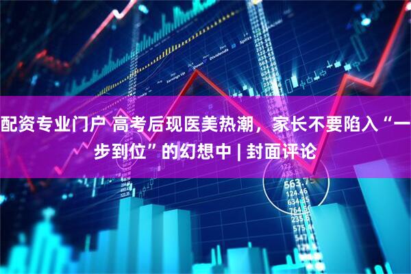 配资专业门户 高考后现医美热潮，家长不要陷入“一步到位”的幻想中 | 封面评论