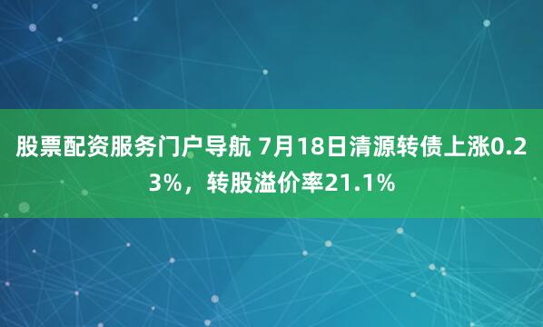 股票配资服务门户导航 7月18日清源转债上涨0.23%，转股溢价率21.1%