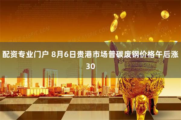 配资专业门户 8月6日贵港市场普碳废钢价格午后涨30