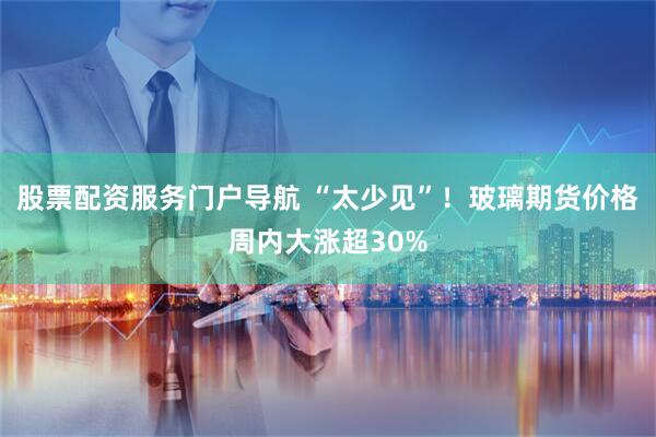 股票配资服务门户导航 “太少见”！玻璃期货价格周内大涨超30%