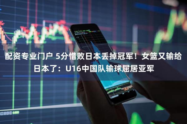 配资专业门户 5分惜败日本丢掉冠军！女篮又输给日本了：U16中国队输球屈居亚军