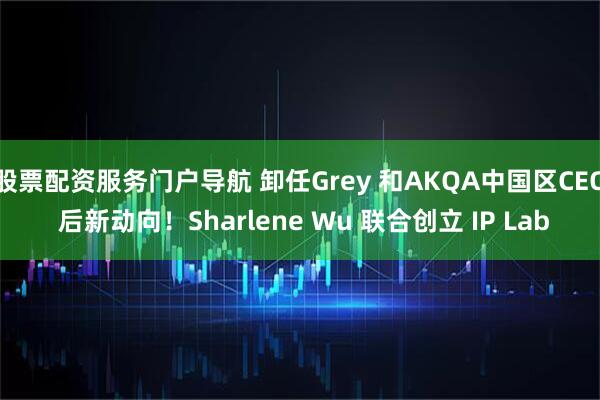 股票配资服务门户导航 卸任Grey 和AKQA中国区CEO 后新动向！Sharlene Wu 联合创立 IP Lab