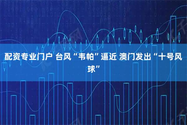 配资专业门户 台风“韦帕”逼近 澳门发出“十号风球”