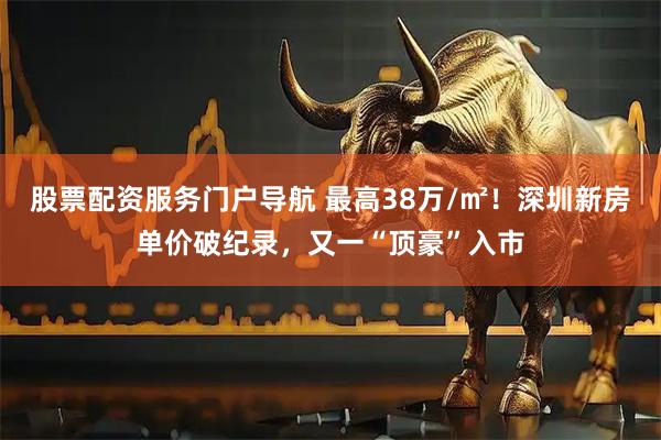 股票配资服务门户导航 最高38万/㎡！深圳新房单价破纪录，又一“顶豪”入市