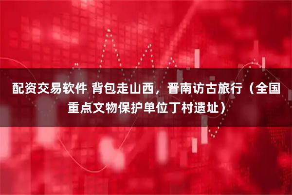 配资交易软件 背包走山西，晋南访古旅行（全国重点文物保护单位丁村遗址）