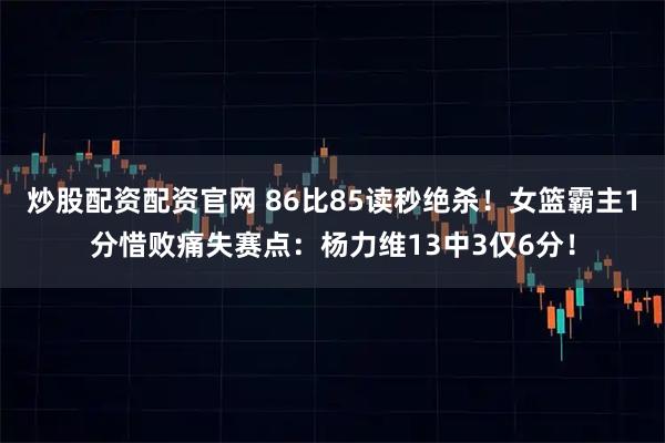 炒股配资配资官网 86比85读秒绝杀！女篮霸主1分惜败痛失赛点：杨力维13中3仅6分！