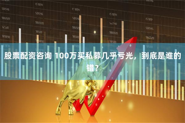 股票配资咨询 100万买私募几乎亏光，到底是谁的错？