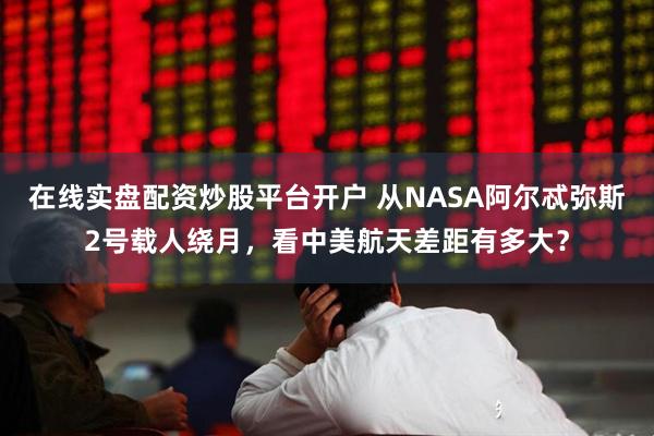 在线实盘配资炒股平台开户 从NASA阿尔忒弥斯2号载人绕月，看中美航天差距有多大？