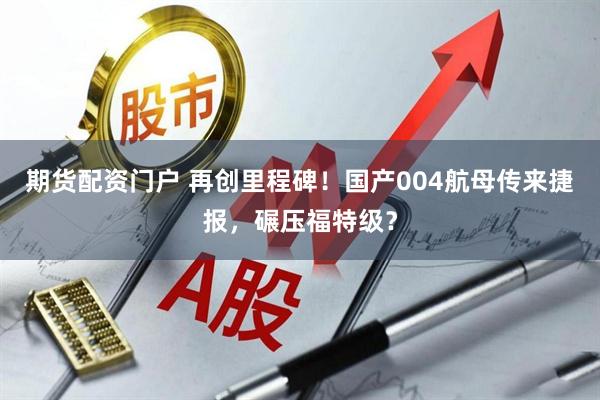 期货配资门户 再创里程碑!国产004航母传来捷报,碾压福特级?